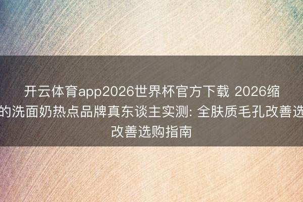开云体育app2026世界杯官方下载 2026缩小毛孔的洗面奶热点品牌真东谈主实测: 全肤质毛孔改善选购指南