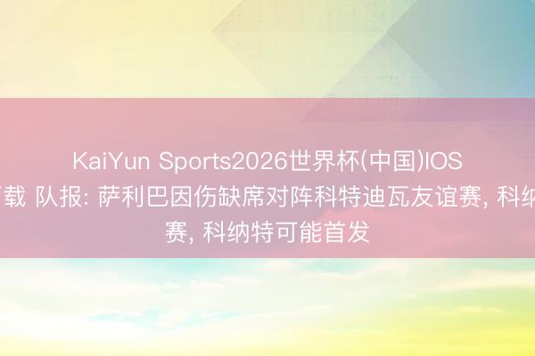 KaiYun Sports2026世界杯(中国)IOS/安卓官方下载 队报: 萨利巴因伤缺席对阵科特迪瓦友谊赛, 科纳特可能首发