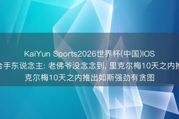 KaiYun Sports2026世界杯(中国)IOS/安卓官方下载 主合手东说念主: 老佛爷没念念到, 里克尔梅10天之内推出如斯强劲有贪图
