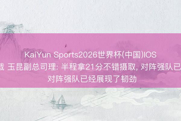 KaiYun Sports2026世界杯(中国)IOS/安卓官方下载 玉昆副总司理: 半程拿21分不错摄取, 对阵强队已经展现了韧劲
