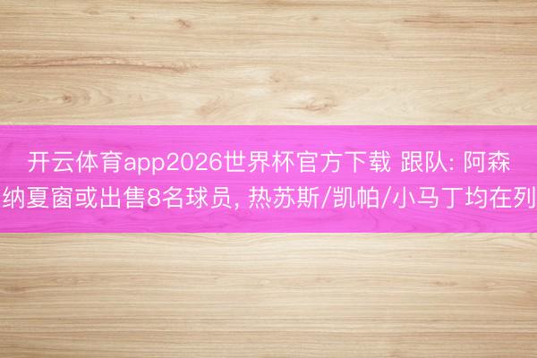 开云体育app2026世界杯官方下载 跟队: 阿森纳夏窗或出售8名球员, 热苏斯/凯帕/小马丁均在列