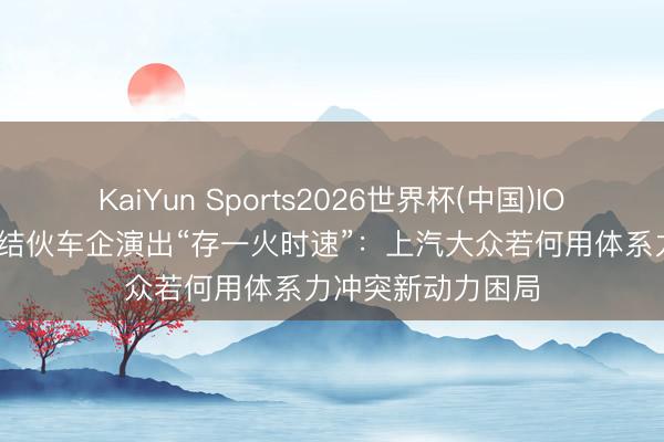 KaiYun Sports2026世界杯(中国)IOS/安卓官方下载 结伙车企演出“存一火时速”：上汽大众若何用体系力冲突新动力困局