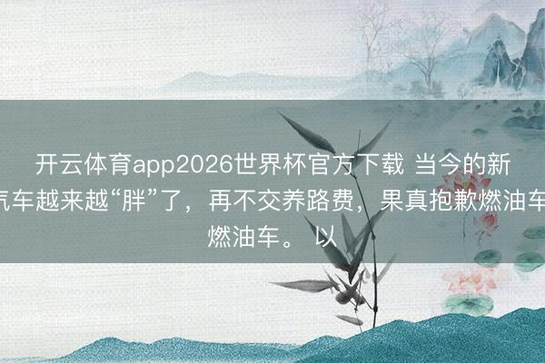 开云体育app2026世界杯官方下载 当今的新动力汽车越来越“胖”了，再不交养路费，果真抱歉燃油车。 以