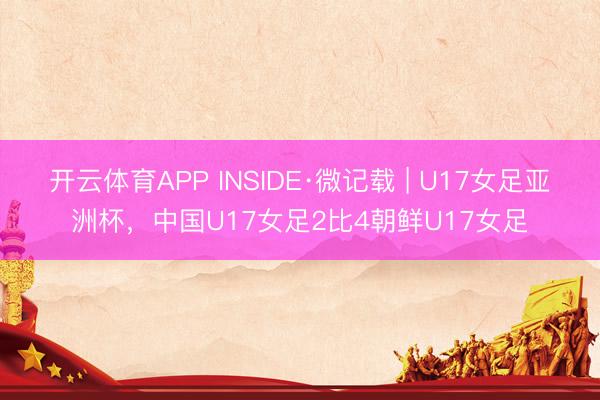 开云体育APP INSIDE·微记载 | U17女足亚洲杯，中国U17女足2比4朝鲜U17女足