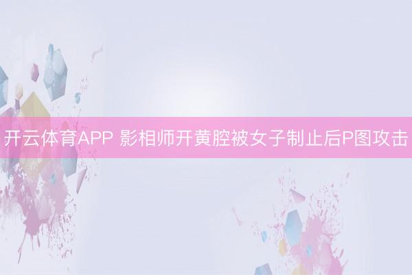 开云体育APP 影相师开黄腔被女子制止后P图攻击