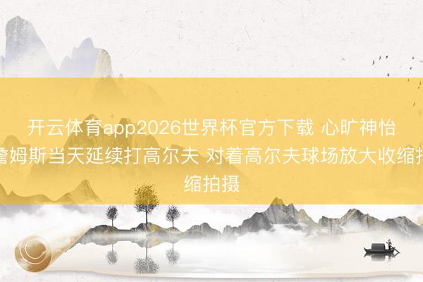 开云体育app2026世界杯官方下载 心旷神怡！詹姆斯当天延续打高尔夫 对着高尔夫球场放大收缩拍摄