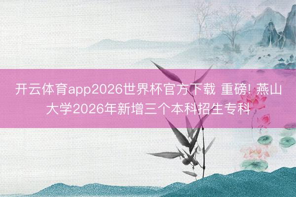 开云体育app2026世界杯官方下载 重磅! 燕山大学2026年新增三个本科招生专科