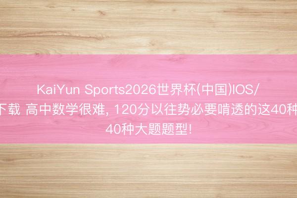 KaiYun Sports2026世界杯(中国)IOS/安卓官方下载 高中数学很难, 120分以往势必要啃透的这40种大题题型!