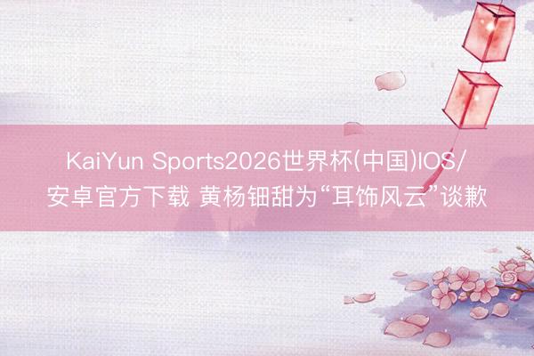 KaiYun Sports2026世界杯(中国)IOS/安卓官方下载 黄杨钿甜为“耳饰风云”谈歉