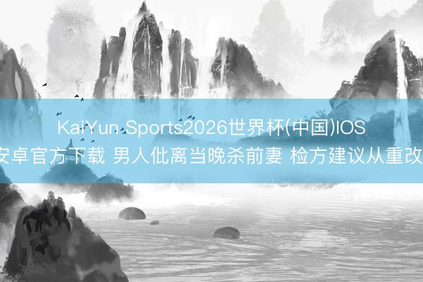 KaiYun Sports2026世界杯(中国)IOS/安卓官方下载 男人仳离当晚杀前妻 检方建议从重改判