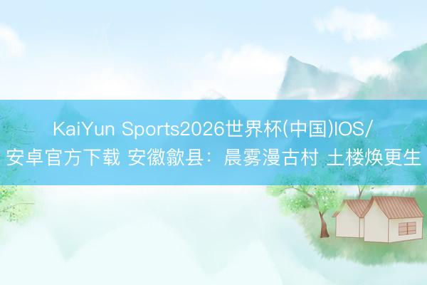 KaiYun Sports2026世界杯(中国)IOS/安卓官方下载 安徽歙县：晨雾漫古村 土楼焕更生