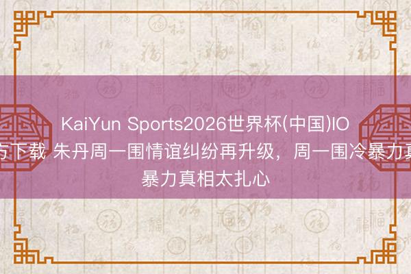 KaiYun Sports2026世界杯(中国)IOS/安卓官方下载 朱丹周一围情谊纠纷再升级，周一围冷暴力真相太扎心