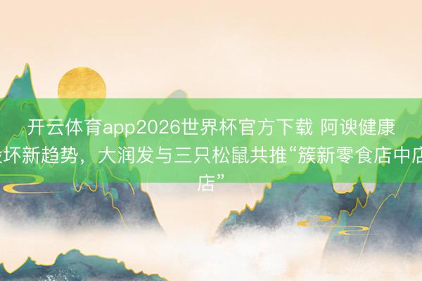 开云体育app2026世界杯官方下载 阿谀健康毁坏新趋势，大润发与三只松鼠共推“簇新零食店中店”