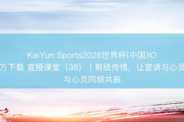 KaiYun Sports2026世界杯(中国)IOS/安卓官方下载 宣授课堂（38）丨剪纸传情，让宣讲与心灵同频共振