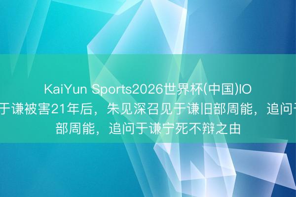 KaiYun Sports2026世界杯(中国)IOS/安卓官方下载 于谦被害21年后，朱见深召见于谦旧部周能，追问于谦宁死不辩之由
