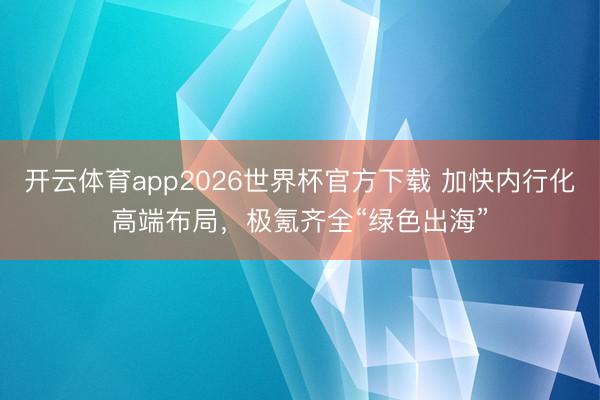 开云体育app2026世界杯官方下载 加快内行化高端布局，极氪齐全“绿色出海”