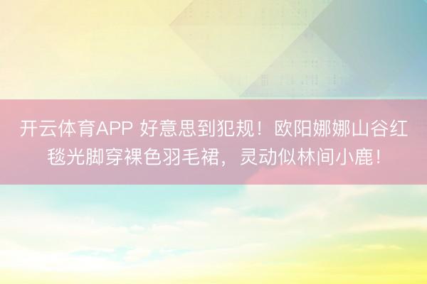 开云体育APP 好意思到犯规！欧阳娜娜山谷红毯光脚穿裸色羽毛裙，灵动似林间小鹿！