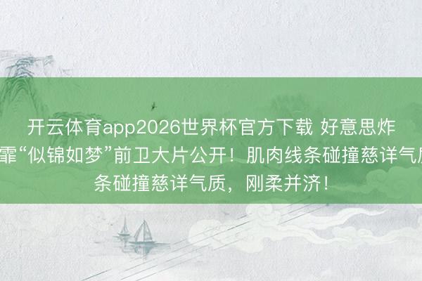 开云体育app2026世界杯官方下载 好意思炸了！蝶后张雨霏“似锦如梦”前卫大片公开！肌肉线条碰撞慈详气质，刚柔并济！