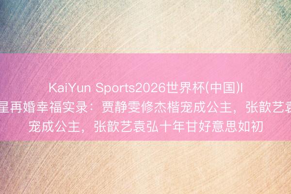 KaiYun Sports2026世界杯(中国)IOS/安卓官方下载 女星再婚幸福实录：贾静雯修杰楷宠成公主，张歆艺袁弘十年甘好意思如初