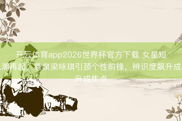 开云体育app2026世界杯官方下载 女星短发风潮再起，袁泉梁咏琪引颈个性前锋，辨识度飙升成焦点