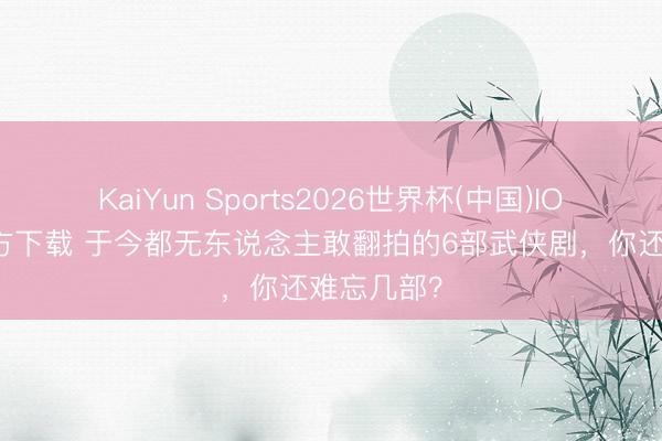 KaiYun Sports2026世界杯(中国)IOS/安卓官方下载 于今都无东说念主敢翻拍的6部武侠剧，你还难忘几部？