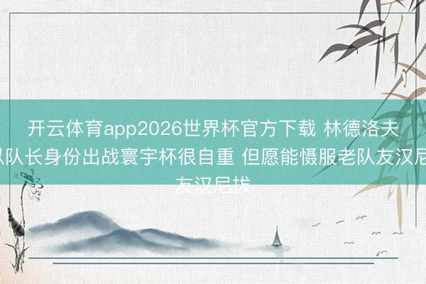 开云体育app2026世界杯官方下载 林德洛夫: 以队长身份出战寰宇杯很自重 但愿能慑服老队友汉尼拔