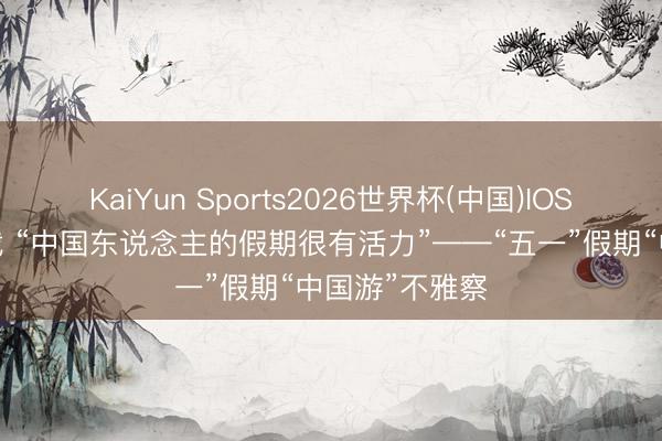 KaiYun Sports2026世界杯(中国)IOS/安卓官方下载 “中国东说念主的假期很有活力”——“五一”假期“中国游”不雅察