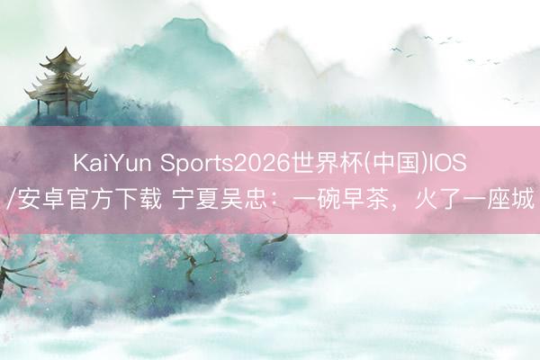 KaiYun Sports2026世界杯(中国)IOS/安卓官方下载 宁夏吴忠：一碗早茶，火了一座城
