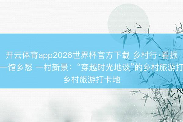 开云体育app2026世界杯官方下载 乡村行·看振兴｜一馆乡愁 一村新景：“穿越时光地谈”的乡村旅游打卡地
