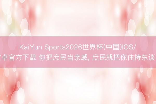 KaiYun Sports2026世界杯(中国)IOS/安卓官方下载 你把庶民当亲戚， 庶民就把你住持东谈主