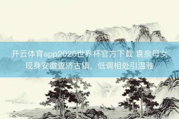 开云体育app2026世界杯官方下载 袁泉母女现身安徽查济古镇，低调相处引温雅