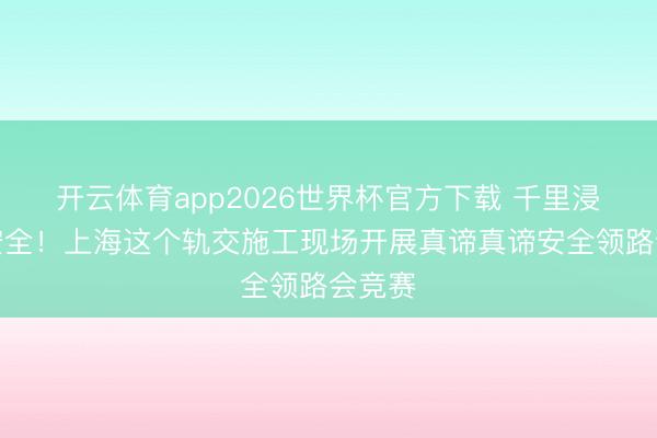 开云体育app2026世界杯官方下载 千里浸式学安全!上海这个轨交施工现场开展真谛真谛安全领路会竞赛