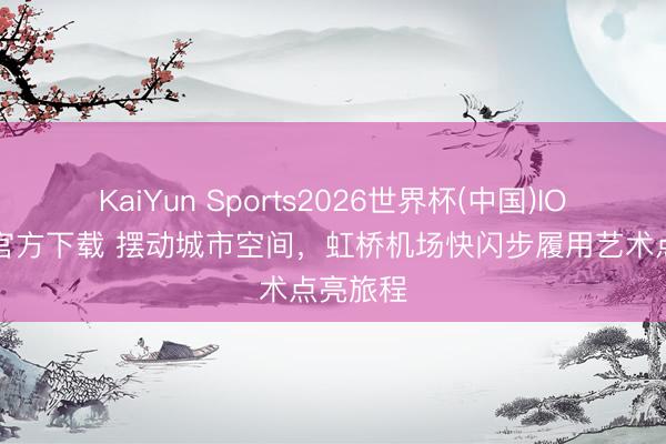 KaiYun Sports2026世界杯(中国)IOS/安卓官方下载 摆动城市空间,虹桥机场快闪步履用艺术点亮旅程