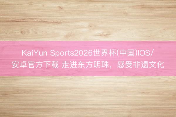 KaiYun Sports2026世界杯(中国)IOS/安卓官方下载 走进东方明珠,感受非遗文化