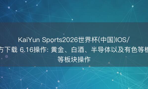 KaiYun Sports2026世界杯(中国)IOS/安卓官方下载 6.16操作: 黄金、白酒、半导体以及有色等板块操作