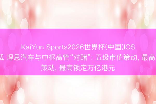 KaiYun Sports2026世界杯(中国)IOS/安卓官方下载 理思汽车与中枢高管“对赌”: 五级市值策动, 最高锁定万亿港元