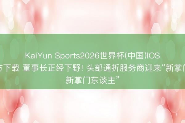 KaiYun Sports2026世界杯(中国)IOS/安卓官方下载 董事长正经下野! 头部通折服务商迎来“新掌门东谈主”