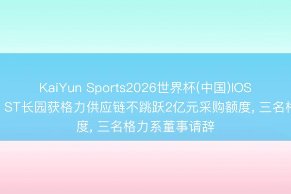 KaiYun Sports2026世界杯(中国)IOS/安卓官方下载 ST长园获格力供应链不跳跃2亿元采购额度， 三名格力系董事请辞