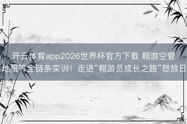 开云体育app2026世界杯官方下载 翱游空管地服等全链条实训！走进“翱游员成长之路”怒放日