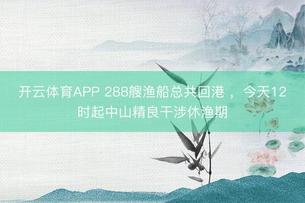 开云体育APP 288艘渔船总共回港 ，今天12时起中山精良干涉休渔期