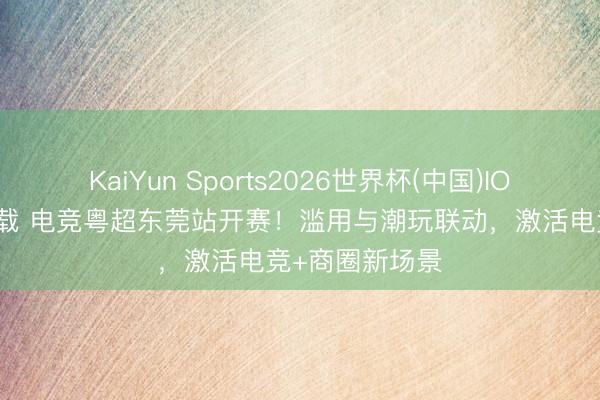 KaiYun Sports2026世界杯(中国)IOS/安卓官方下载 电竞粤超东莞站开赛！滥用与潮玩联动，激活电竞+商圈新场景