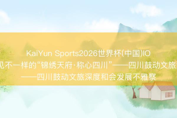 KaiYun Sports2026世界杯(中国)IOS/安卓官方下载 相见不一样的“锦绣天府·称心四川”——四川鼓动文旅深度和会发展不雅察