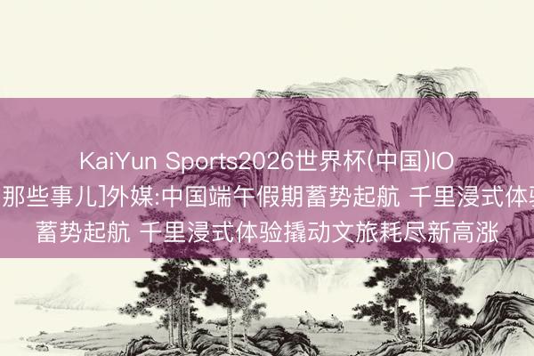 KaiYun Sports2026世界杯(中国)IOS/安卓官方下载 [中国那些事儿]外媒:中国端午假期蓄势起航 千里浸式体验撬动文旅耗尽新高涨
