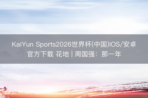 KaiYun Sports2026世界杯(中国)IOS/安卓官方下载 花地 | 周国强:那一年