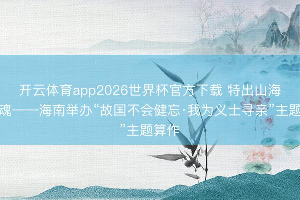 开云体育app2026世界杯官方下载 特出山海寻忠魂——海南举办“故国不会健忘·我为义士寻亲”主题算作