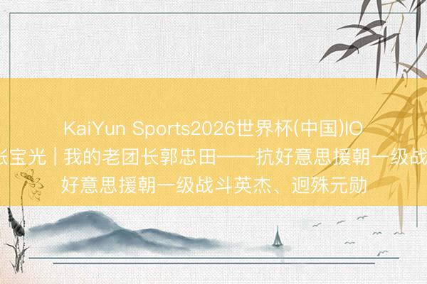 KaiYun Sports2026世界杯(中国)IOS/安卓官方下载 张宝光 | 我的老团长郭忠田——抗好意思援朝一级战斗英杰、迥殊元勋