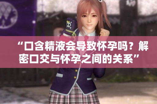“口含精液会导致怀孕吗？解密口交与怀孕之间的关系”