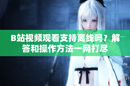 B站视频观看支持离线吗？解答和操作方法一网打尽