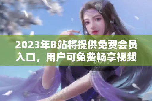 2023年B站将提供免费会员入口，用户可免费畅享视频服务