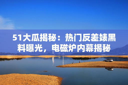 51大瓜揭秘：热门反差婊黑料曝光，电磁炉内幕揭秘